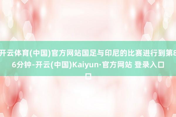 开云体育(中国)官方网站国足与印尼的比赛进行到第86分钟-开云(中国)Kaiyun·官方网站 登录入