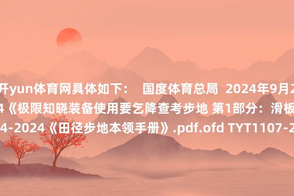 开yun体育网具体如下: 国度体育总局 2024年9月20日 TYT3801.1-2024《极限知晓装备使用要乞降查考步地 第1部分:滑板 》.pdf.ofd TYT2004-2024《田径步地本领手册》.pdf.ofd TYT1107-2024《少儿田径赛事办赛指南》.pdf.ofd TYT1108-2024《体育赛事举止 竞赛限定编制门径》.pdf.ofd TYT1109-2024《体育