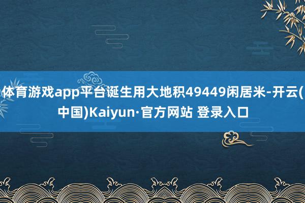 体育游戏app平台诞生用大地积49449闲居米-开云(中国)Kaiyun·官方网站 登录入口