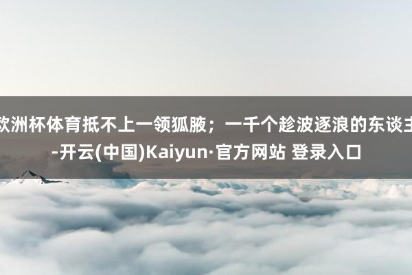 欧洲杯体育抵不上一领狐腋；一千个趁波逐浪的东谈主-开云(中国)Kaiyun·官方网站 登录入口