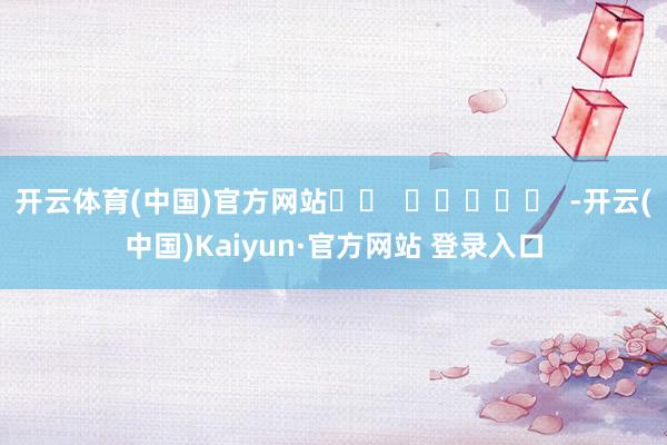 开云体育(中国)官方网站		  					  -开云(中国)Kaiyun·官方网站 登录入口
