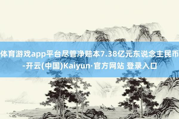 体育游戏app平台尽管净赔本7.38亿元东说念主民币-开云(中国)Kaiyun·官方网站 登录入口
