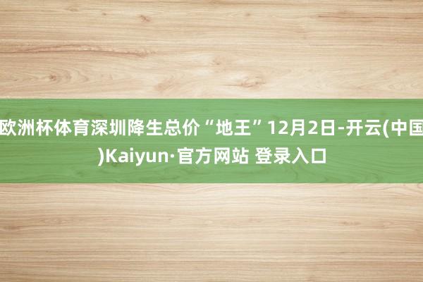 欧洲杯体育深圳降生总价“地王”12月2日-开云(中国)Kaiyun·官方网站 登录入口