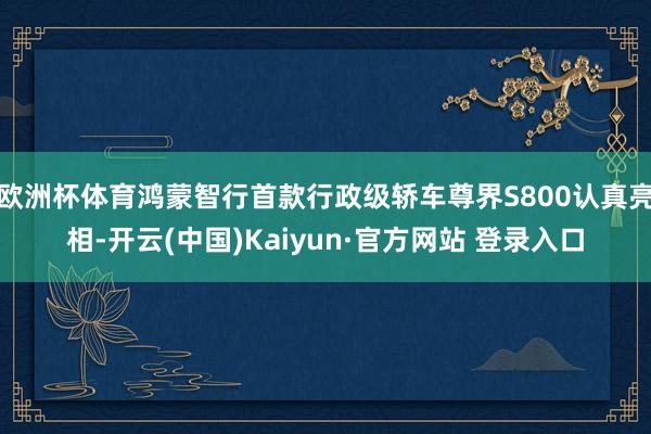 欧洲杯体育鸿蒙智行首款行政级轿车尊界S800认真亮相-开云(中国)Kaiyun·官方网站 登录入口