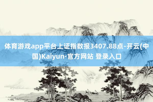 体育游戏app平台上证指数报3407.88点-开云(中国)Kaiyun·官方网站 登录入口