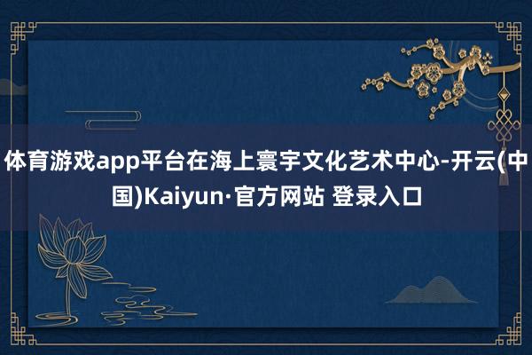体育游戏app平台　　在海上寰宇文化艺术中心-开云(中国)Kaiyun·官方网站 登录入口