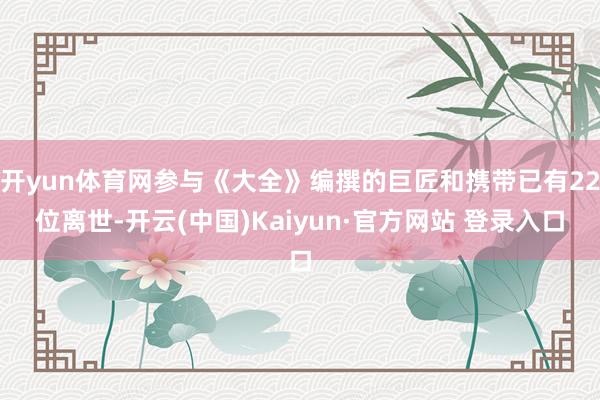 开yun体育网参与《大全》编撰的巨匠和携带已有22位离世-开云(中国)Kaiyun·官方网站 登录入