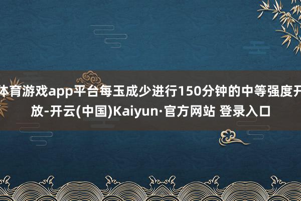 体育游戏app平台每玉成少进行150分钟的中等强度开放-开云(中国)Kaiyun·官方网站 登录入口