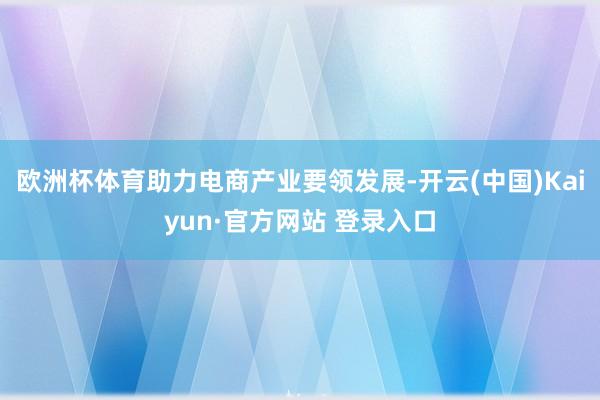 欧洲杯体育助力电商产业要领发展-开云(中国)Kaiyun·官方网站 登录入口
