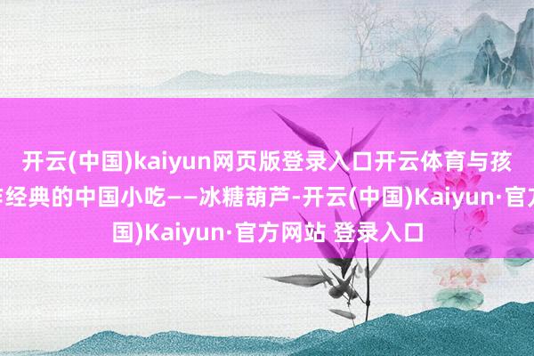 开云(中国)kaiyun网页版登录入口开云体育与孩子们一说念制作经典的中国小吃——冰糖葫芦-开云(中