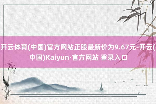 开云体育(中国)官方网站正股最新价为9.67元-开云(中国)Kaiyun·官方网站 登录入口
