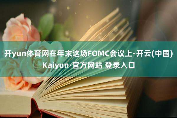 开yun体育网　　在年末这场FOMC会议上-开云(中国)Kaiyun·官方网站 登录入口
