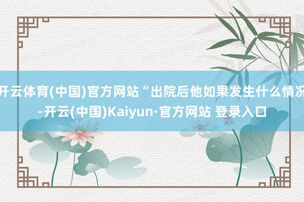 开云体育(中国)官方网站“出院后他如果发生什么情况-开云(中国)Kaiyun·官方网站 登录入口
