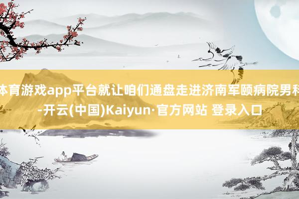 体育游戏app平台就让咱们通盘走进济南军颐病院男科-开云(中国)Kaiyun·官方网站 登录入口
