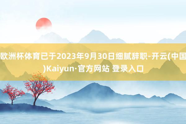 欧洲杯体育已于2023年9月30日细腻辞职-开云(中国)Kaiyun·官方网站 登录入口