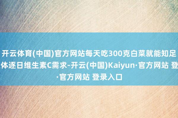 开云体育(中国)官方网站每天吃300克白菜就能知足东谈主体逐日维生素C需求-开云(中国)Kaiyun