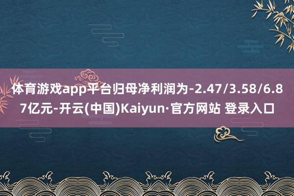 体育游戏app平台归母净利润为-2.47/3.58/6.87亿元-开云(中国)Kaiyun·官方网站