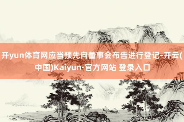 开yun体育网应当预先向董事会布告进行登记-开云(中国)Kaiyun·官方网站 登录入口