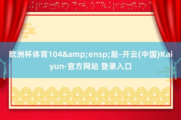 欧洲杯体育104&ensp;股-开云(中国)Kaiyun·官方网站 登录入口
