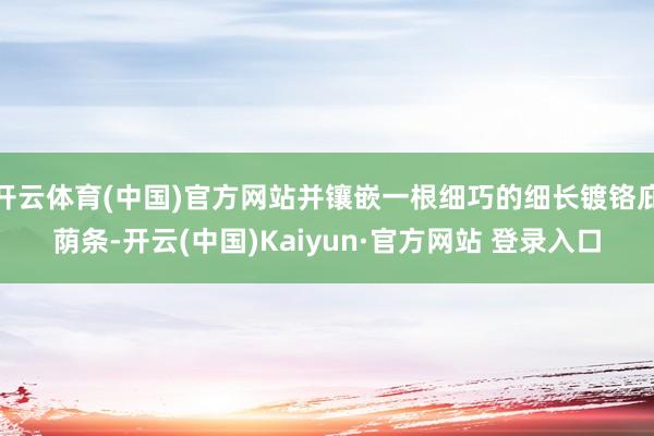 开云体育(中国)官方网站并镶嵌一根细巧的细长镀铬庇荫条-开云(中国)Kaiyun·官方网站 登录入口
