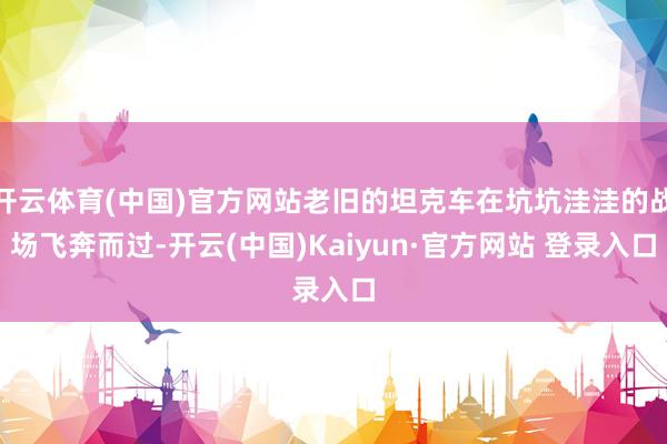 开云体育(中国)官方网站老旧的坦克车在坑坑洼洼的战场飞奔而过-开云(中国)Kaiyun·官方网站 登录入口