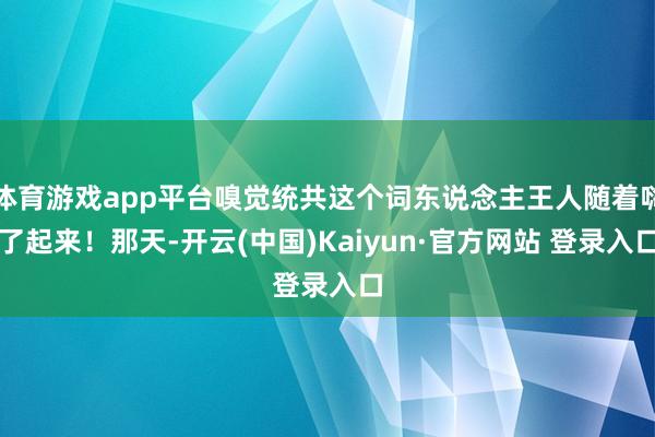 体育游戏app平台嗅觉统共这个词东说念主王人随着嗨了起来!那天-开云(中国)Kaiyun·官方网站 登录入口