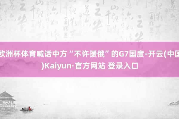 欧洲杯体育喊话中方“不许援俄”的G7国度-开云(中国)Kaiyun·官方网站 登录入口
