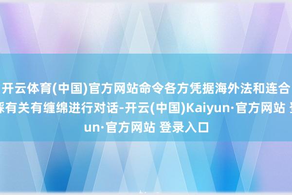 开云体育(中国)官方网站命令各方凭据海外法和连合国安理睬有关有缠绵进行对话-开云(中国)Kaiyun·官方网站 登录入口