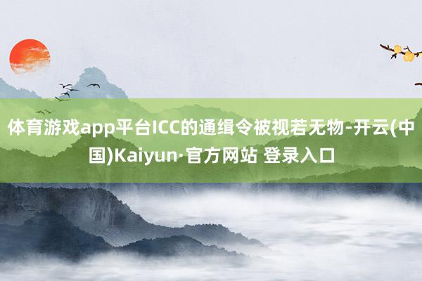 体育游戏app平台ICC的通缉令被视若无物-开云(中国)Kaiyun·官方网站 登录入口
