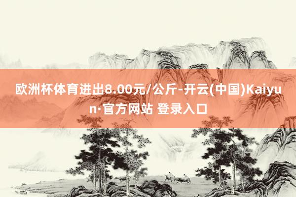 欧洲杯体育进出8.00元/公斤-开云(中国)Kaiyun·官方网站 登录入口