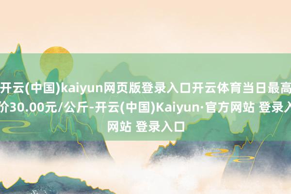 开云(中国)kaiyun网页版登录入口开云体育当日最高报价30.00元/公斤-开云(中国)Kaiyun·官方网站 登录入口