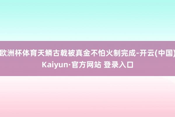 欧洲杯体育天鳞古戟被真金不怕火制完成-开云(中国)Kaiyun·官方网站 登录入口