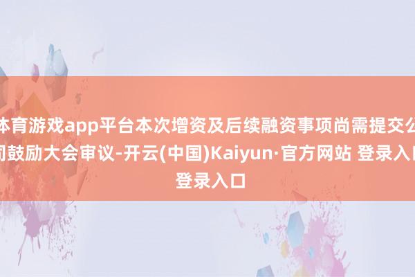体育游戏app平台本次增资及后续融资事项尚需提交公司鼓励大会审议-开云(中国)Kaiyun·官方网站 登录入口