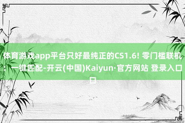 体育游戏app平台只好最纯正的CS1.6! 零门槛联机：一键匹配-开云(中国)Kaiyun·官方网站 登录入口
