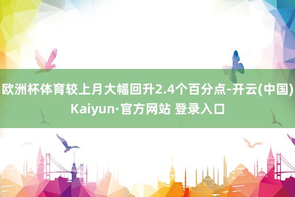 欧洲杯体育较上月大幅回升2.4个百分点-开云(中国)Kaiyun·官方网站 登录入口