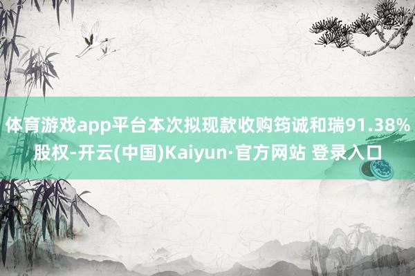 体育游戏app平台本次拟现款收购筠诚和瑞91.38%股权-开云(中国)Kaiyun·官方网站 登录入口