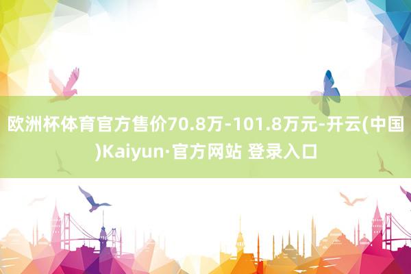 欧洲杯体育官方售价70.8万-101.8万元-开云(中国)Kaiyun·官方网站 登录入口