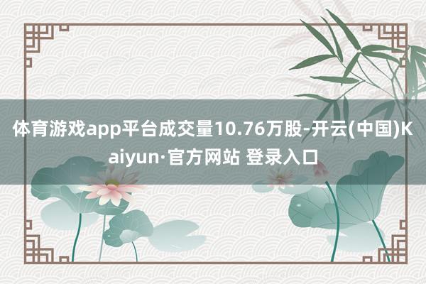 体育游戏app平台成交量10.76万股-开云(中国)Kaiyun·官方网站 登录入口