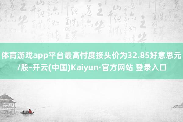体育游戏app平台最高忖度接头价为32.85好意思元/股-开云(中国)Kaiyun·官方网站 登录入口
