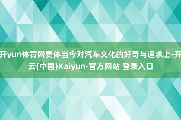 开yun体育网更体当今对汽车文化的好奇与追求上-开云(中国)Kaiyun·官方网站 登录入口