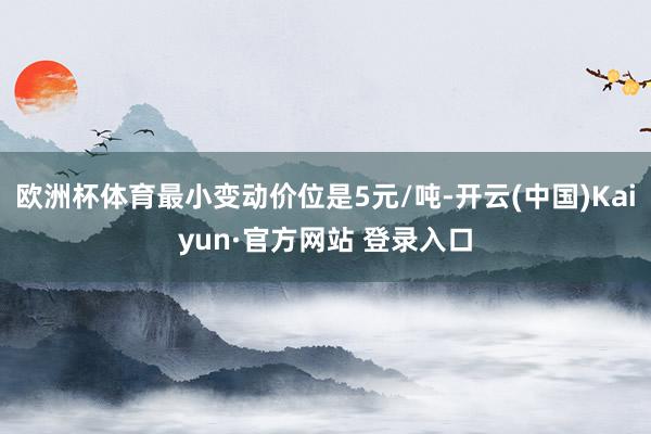欧洲杯体育最小变动价位是5元/吨-开云(中国)Kaiyun·官方网站 登录入口
