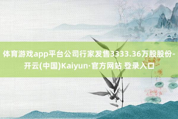体育游戏app平台公司行家发售3333.36万股股份-开云(中国)Kaiyun·官方网站 登录入口