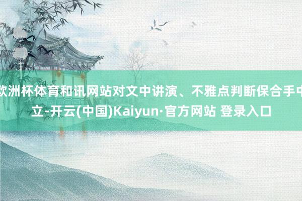 欧洲杯体育和讯网站对文中讲演、不雅点判断保合手中立-开云(中国)Kaiyun·官方网站 登录入口