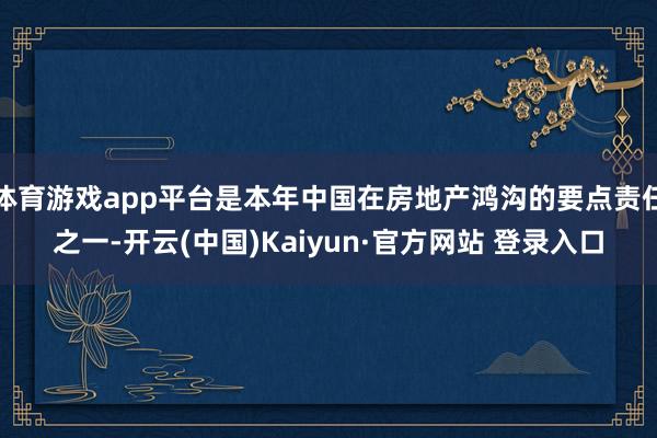 体育游戏app平台是本年中国在房地产鸿沟的要点责任之一-开云(中国)Kaiyun·官方网站 登录入口