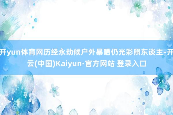 开yun体育网历经永劫候户外暴晒仍光彩照东谈主-开云(中国)Kaiyun·官方网站 登录入口