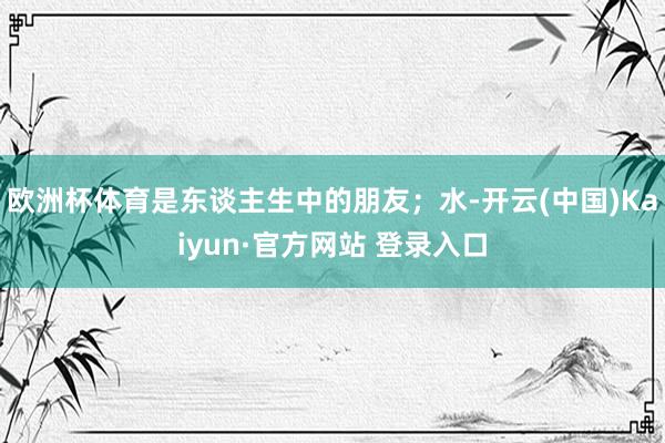 欧洲杯体育是东谈主生中的朋友；水-开云(中国)Kaiyun·官方网站 登录入口