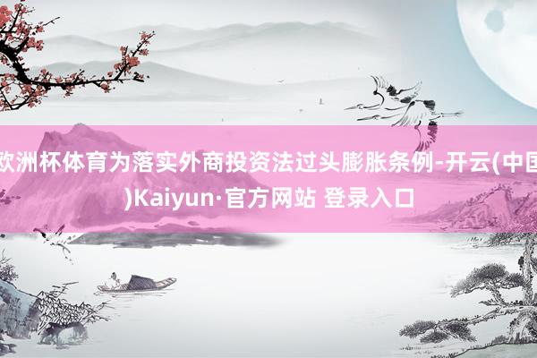 欧洲杯体育为落实外商投资法过头膨胀条例-开云(中国)Kaiyun·官方网站 登录入口