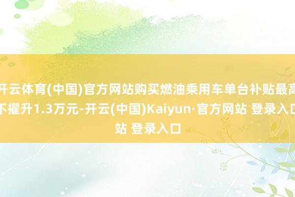 开云体育(中国)官方网站购买燃油乘用车单台补贴最高不擢升1.3万元-开云(中国)Kaiyun·官方网站 登录入口