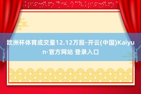 欧洲杯体育成交量12.12万股-开云(中国)Kaiyun·官方网站 登录入口