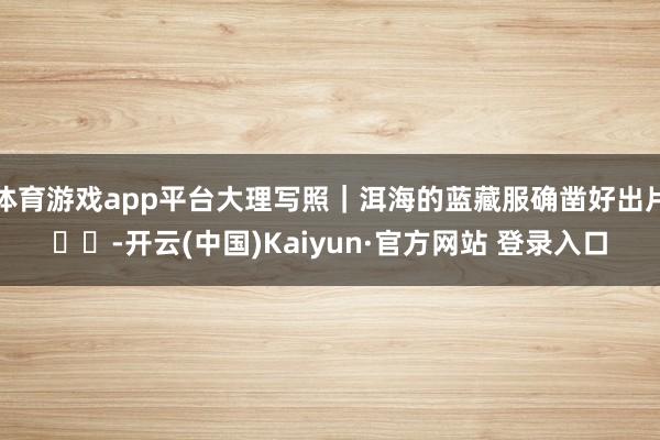 体育游戏app平台大理写照｜洱海的蓝藏服确凿好出片❗️-开云(中国)Kaiyun·官方网站 登录入口
